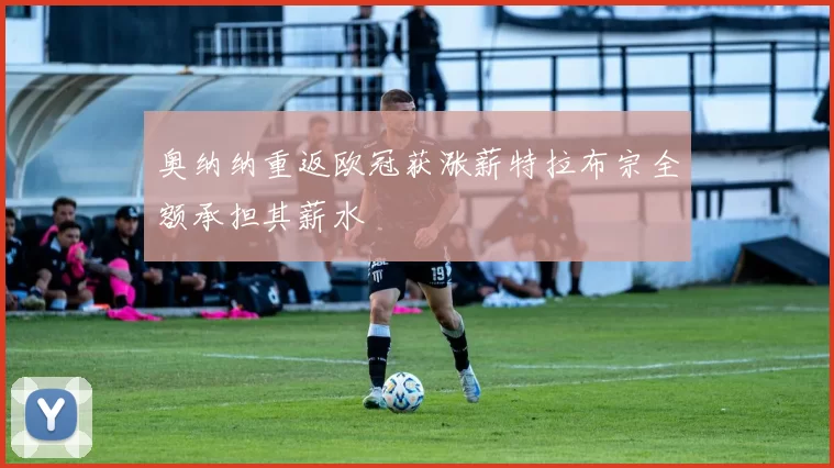 奥纳纳重返欧冠获涨薪特拉布宗全额承担其薪水