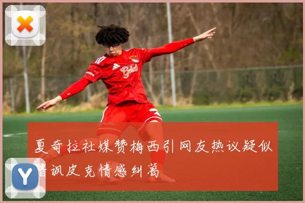 夏奇拉社媒赞梅西引网友热议疑似暗讽皮克情感纠葛