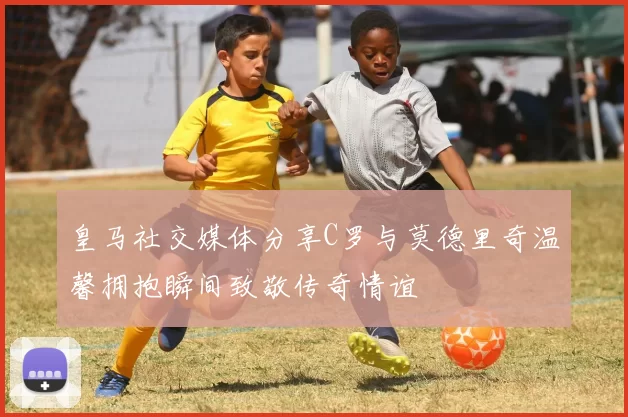 皇马社交媒体分享C罗与莫德里奇温馨拥抱瞬间致敬传奇情谊