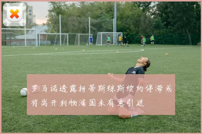 罗马诺透露柯蒂斯琼斯续约停滞或将离开利物浦国米有意引进