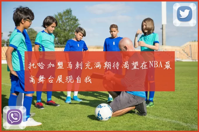 托哈加盟马刺充满期待渴望在NBA最高舞台展现自我