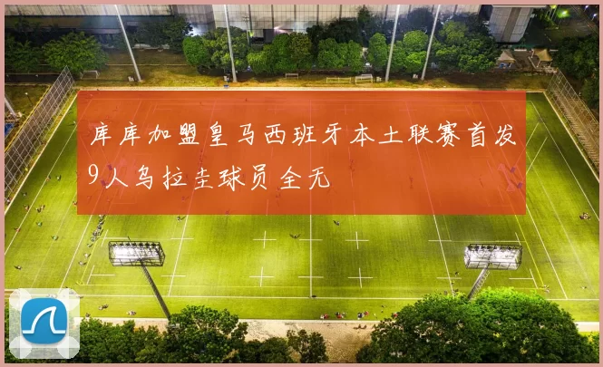 库库加盟皇马西班牙本土联赛首发9人乌拉圭球员全无
