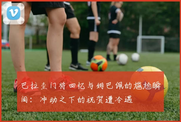 巴拉圭门将回忆与姆巴佩的尴尬瞬间：冲动之下的祝贺遭冷遇