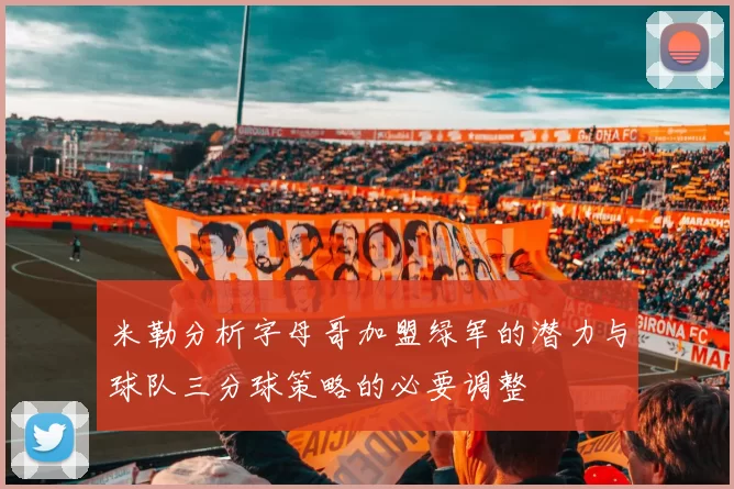 米勒分析字母哥加盟绿军的潜力与球队三分球策略的必要调整