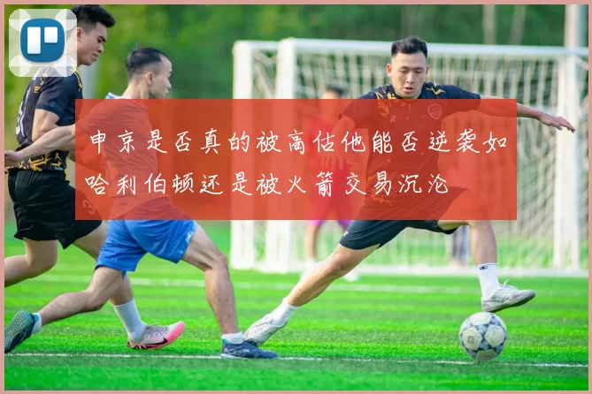 申京是否真的被高估他能否逆袭如哈利伯顿还是被火箭交易沉沦