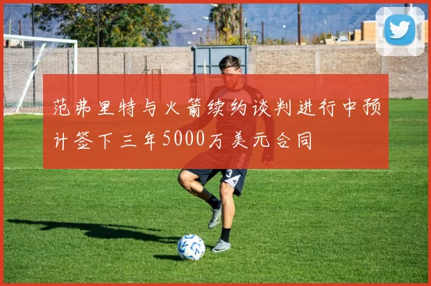 范弗里特与火箭续约谈判进行中预计签下三年5000万美元合同