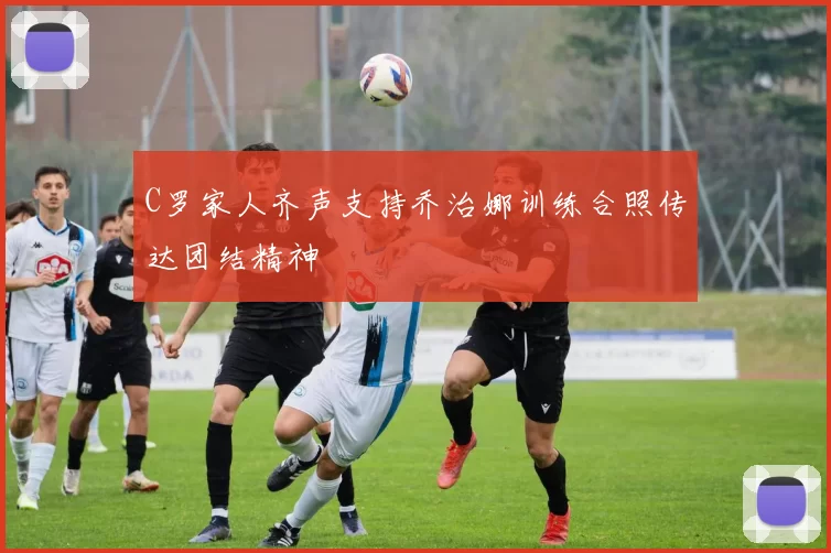 C罗家人齐声支持乔治娜训练合照传达团结精神