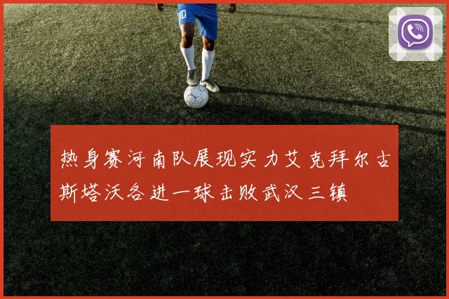 热身赛河南队展现实力艾克拜尔古斯塔沃各进一球击败武汉三镇