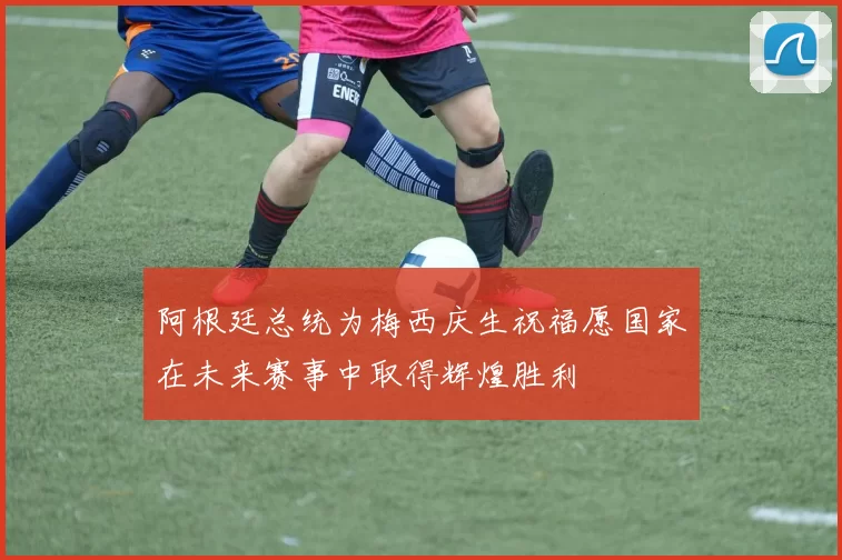 阿根廷总统为梅西庆生祝福愿国家在未来赛事中取得辉煌胜利