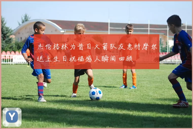 杰伦格林为昔日火箭队友惠特摩尔送上生日祝福感人瞬间回顾