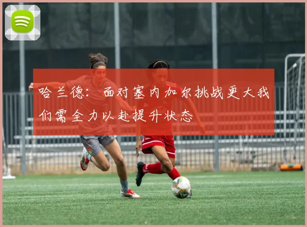 哈兰德：面对塞内加尔挑战更大我们需全力以赴提升状态
