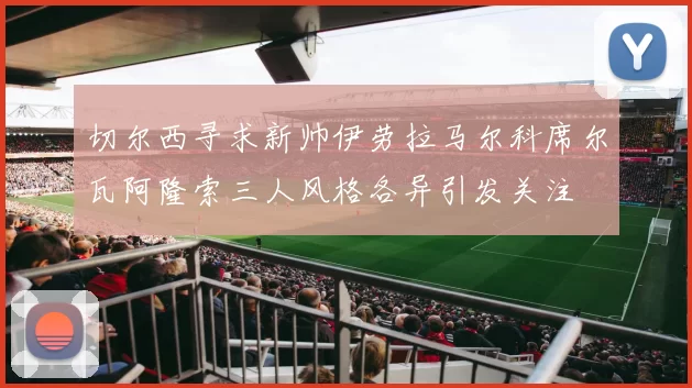切尔西寻求新帅伊劳拉马尔科席尔瓦阿隆索三人风格各异引发关注