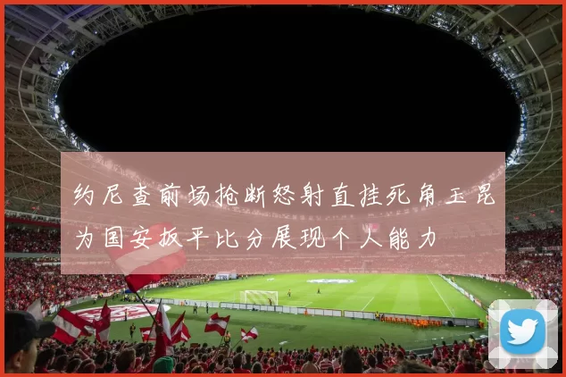 约尼查前场抢断怒射直挂死角玉昆为国安扳平比分展现个人能力
