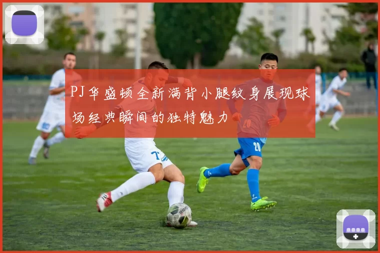 PJ华盛顿全新满背小腿纹身展现球场经典瞬间的独特魅力