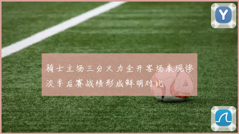 骑士主场三分火力全开客场表现惨淡季后赛战绩形成鲜明对比