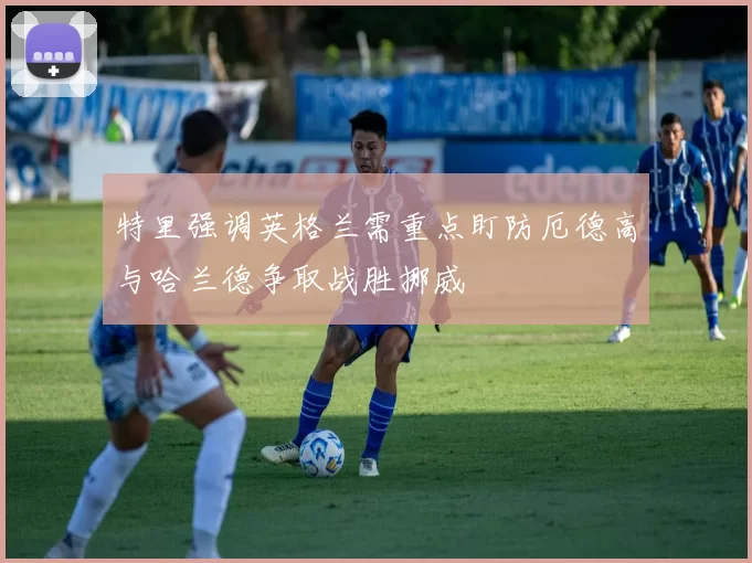 特里强调英格兰需重点盯防厄德高与哈兰德争取战胜挪威