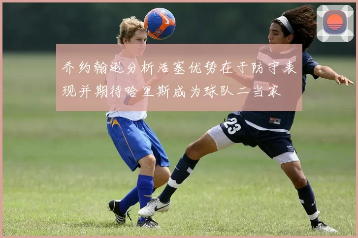 乔约翰逊分析活塞优势在于防守表现并期待哈里斯成为球队二当家