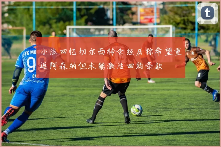 小法回忆切尔西转会经历称希望重返阿森纳但未能激活回购条款