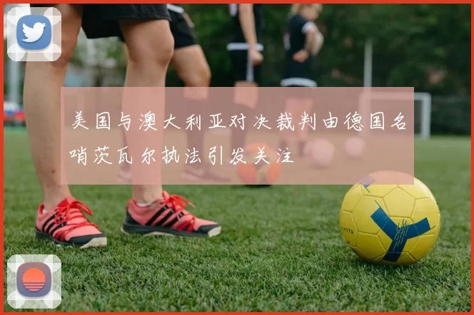 美国与澳大利亚对决裁判由德国名哨茨瓦尔执法引发关注
