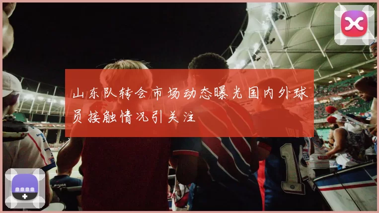 山东队转会市场动态曝光国内外球员接触情况引关注