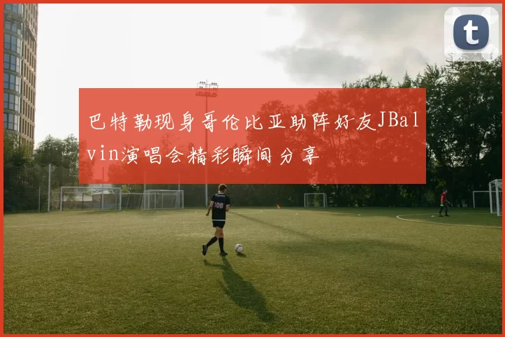 巴特勒现身哥伦比亚助阵好友JBalvin演唱会精彩瞬间分享