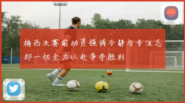 梅西决赛前动员强调冷静与专注忘却一切全力以赴争夺胜利
