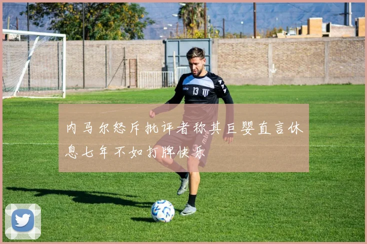 内马尔怒斥批评者称其巨婴直言休息七年不如打牌快乐